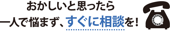 おかしいと思ったら一人で悩まずすぐに相談を！